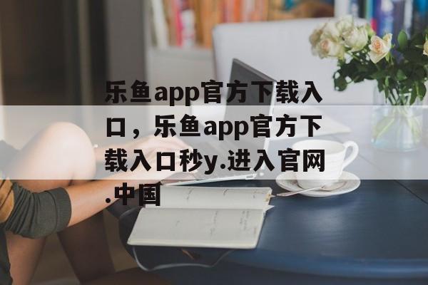 乐鱼app官方下载入口，乐鱼app官方下载入口秒y.进入官网.中国