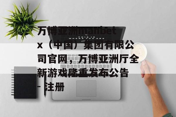 万博亚洲manbetx（中国）集团有限公司官网，万博亚洲厅全新游戏隆重发布公告 - 注册